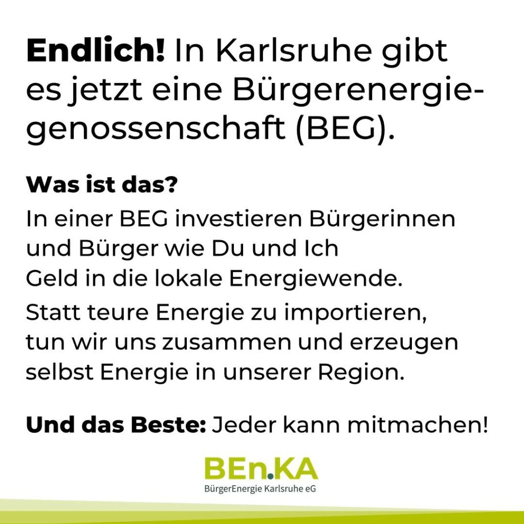Endlich! In Karlsruhe gibt es jetzt eine Bürgerenergiegenossenschaft (BEG).
Was ist das?
In einer BEG investieren Bürgerinnen und Bürger wie Du und Ich Geld in die lokale Energiewende.
Statt teure Energie zu importieren, tun wir uns zusammen und erzeugen selbst Energie in unserer Region.
Und das Beste: Jeder kann mitmachen!