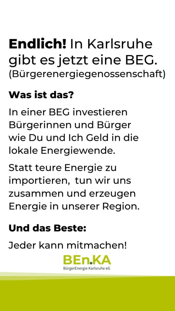 Endlich! In Karlsruhe gibt es jetzt eine BEG. (Bürgerenergiegenossenschaft)
Was ist das?
In einer BEG investieren Bürgerinnen und Bürger wie Du und Ich Geld in die lokale Energiewende.
Statt teure Energie zu importieren,  tun wir uns zusammen und erzeugen Energie in unserer Region.
Und das Beste:
Jeder kann mitmachen!