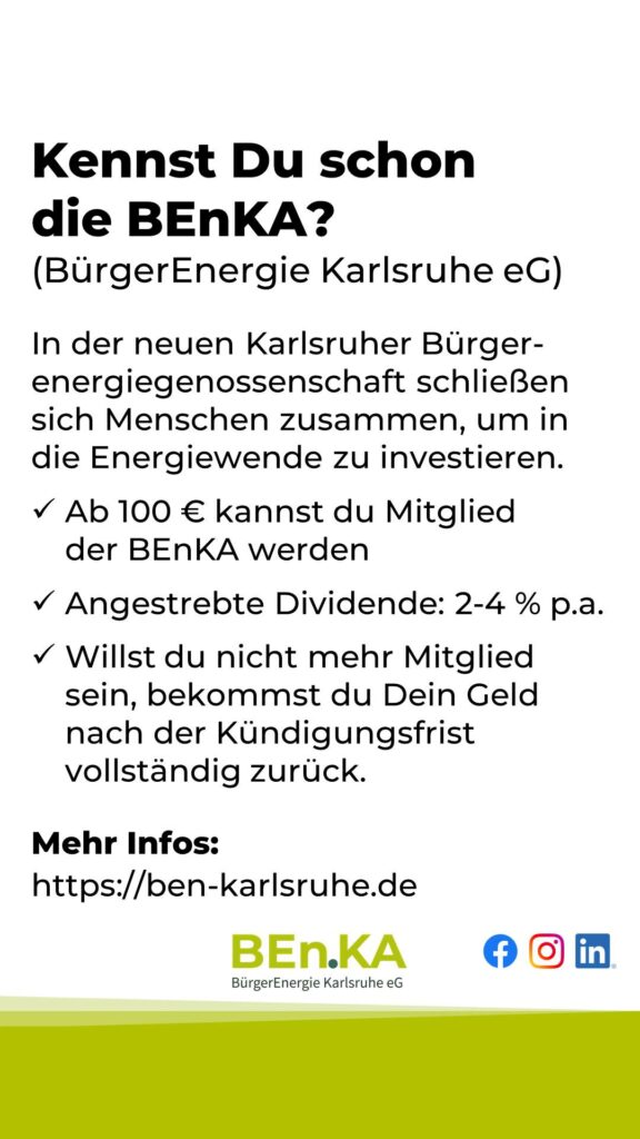 Kennst Du schon die BEnKA? (BürgerEnergie Karlsruhe eG)
In der neuen Karlsruher Bürger-energiegenossenschaft schließen sich Menschen zusammen, um in die Energiewende zu investieren.
✓ Ab 100 € kannst du Mitglied der BEnKA werden
✓ Angestrebte Dividende: 2-4 % p.a.
✓ Willst du nicht mehr Mitglied sein, bekommst du Dein Geld nach der Kündigungsfrist vollständig zurück.
Mehr Infos:
https://ben-karlsruhe.de